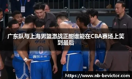 广东队与上海男篮激战正酣谁能在CBA赛场上笑到最后