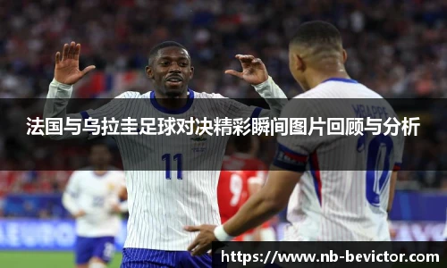 法国与乌拉圭足球对决精彩瞬间图片回顾与分析