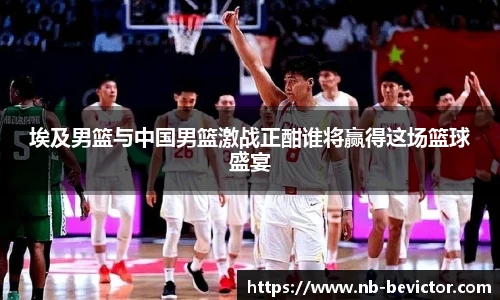埃及男篮与中国男篮激战正酣谁将赢得这场篮球盛宴